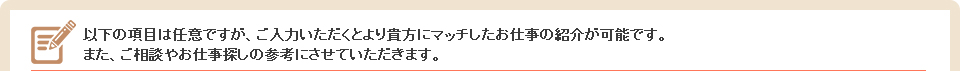 以下の項目は任意ですが、ご入力いただくとより貴方にマッチしたお仕事の紹介が可能です。また、ご相談やお仕事探しの参考にさせていただきます。